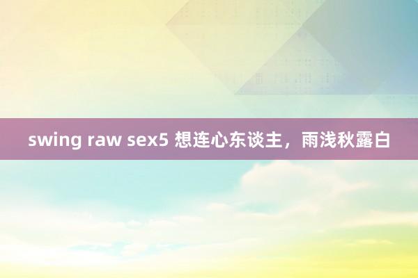 swing raw sex5 想连心东谈主，雨浅秋露白