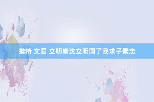 推特 文爱 立明堂沈立明圆了我求子素志