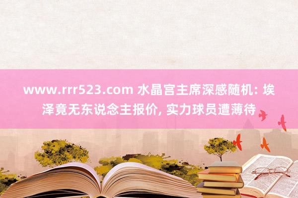 www.rrr523.com 水晶宫主席深感随机: 埃泽竟无东说念主报价， 实力球员遭薄待