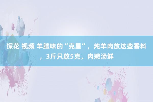 探花 视频 羊膻味的“克星”，炖羊肉放这些香料，3斤只放5克，肉嫩汤鲜