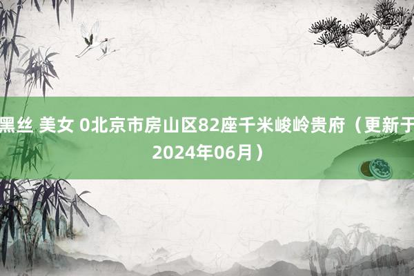 黑丝 美女 0北京市房山区82座千米峻岭贵府（更新于2024年06月）