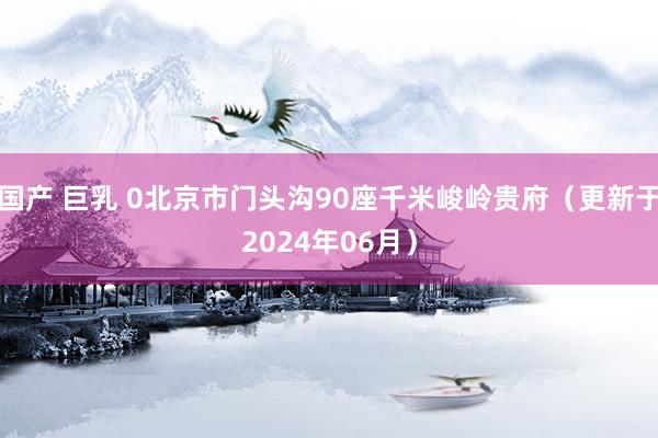 国产 巨乳 0北京市门头沟90座千米峻岭贵府（更新于2024年06月）