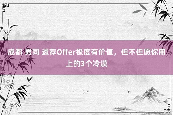 成都 男同 遴荐Offer极度有价值，但不但愿你用上的3个冷漠