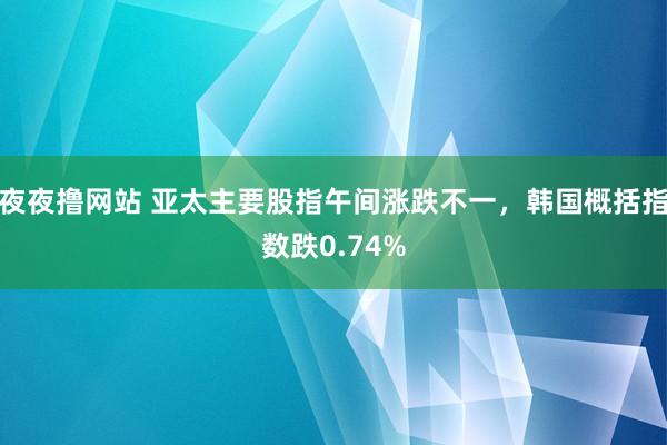 夜夜撸网站 亚太主要股指午间涨跌不一，韩国概括指数跌0.74%