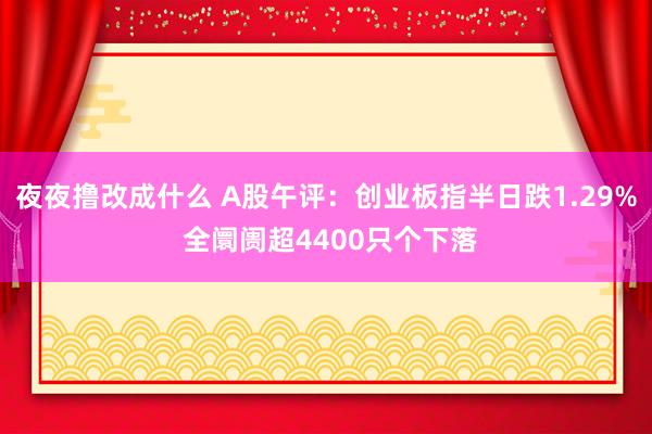 夜夜撸改成什么 A股午评：创业板指半日跌1.29% 全阛阓超4400只个下落