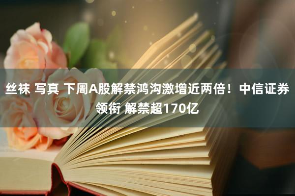 丝袜 写真 下周A股解禁鸿沟激增近两倍！中信证券领衔 解禁超170亿