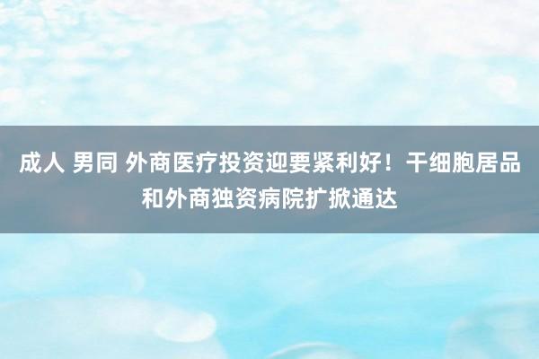 成人 男同 外商医疗投资迎要紧利好！干细胞居品和外商独资病院扩掀通达