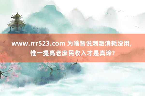 www.rrr523.com 为啥皆说刺激消耗没用， 惟一提高老庶民收入才是真谛?