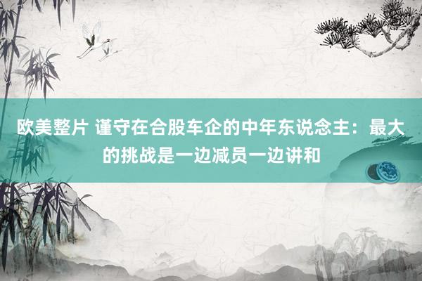 欧美整片 谨守在合股车企的中年东说念主：最大的挑战是一边减员一边讲和