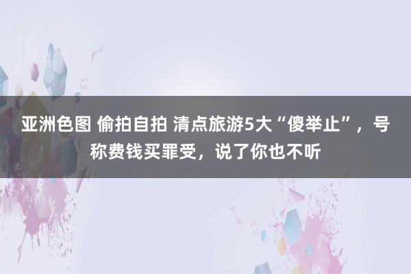 亚洲色图 偷拍自拍 清点旅游5大“傻举止”，号称费钱买罪受，说了你也不听