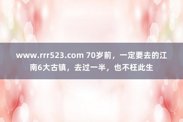 www.rrr523.com 70岁前，一定要去的江南6大古镇，去过一半，也不枉此生