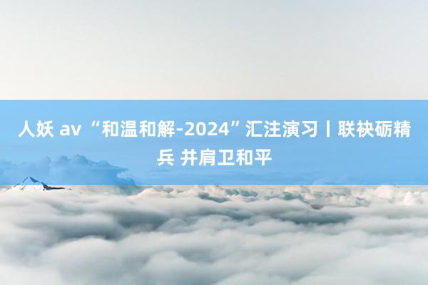 人妖 av “和温和解-2024”汇注演习丨联袂砺精兵 并肩卫和平