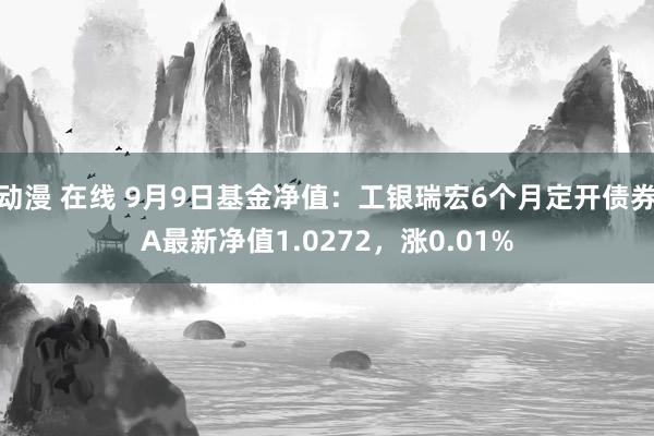 动漫 在线 9月9日基金净值：工银瑞宏6个月定开债券A最新净值1.0272，涨0.01%