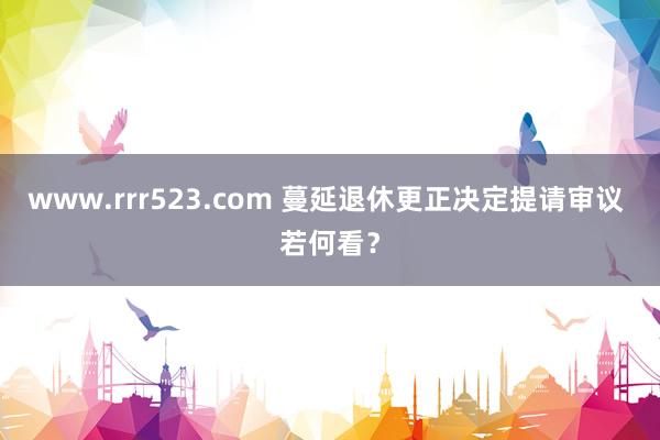 www.rrr523.com 蔓延退休更正决定提请审议 若何看？