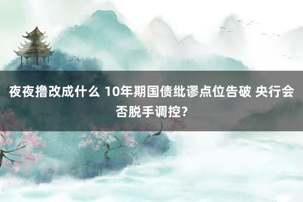 夜夜撸改成什么 10年期国债纰谬点位告破 央行会否脱手调控？