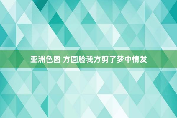 亚洲色图 方圆脸我方剪了梦中情发