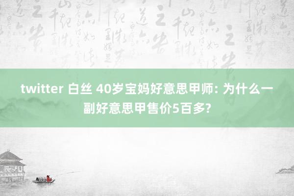 twitter 白丝 40岁宝妈好意思甲师: 为什么一副好意思甲售价5百多?