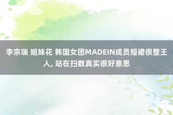 李宗瑞 姐妹花 韩国女团MADEIN成员短裙很整王人， 站在扫数真实很好意思