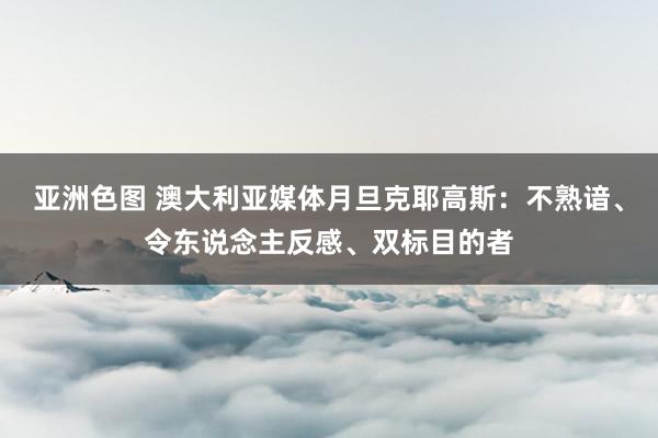 亚洲色图 澳大利亚媒体月旦克耶高斯：不熟谙、令东说念主反感、双标目的者