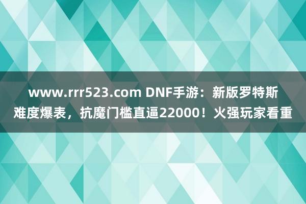 www.rrr523.com DNF手游：新版罗特斯难度爆表，抗魔门槛直逼22000！火强玩家看重