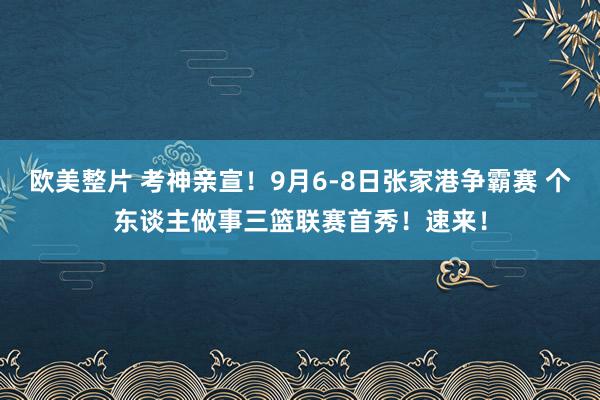 欧美整片 考神亲宣！9月6-8日张家港争霸赛 个东谈主做事三篮联赛首秀！速来！