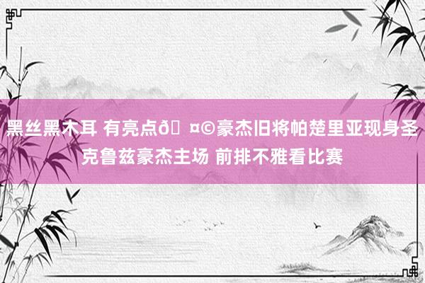 黑丝黑木耳 有亮点🤩豪杰旧将帕楚里亚现身圣克鲁兹豪杰主场 前排不雅看比赛