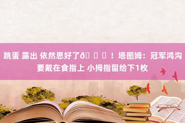 跳蛋 露出 依然思好了😂！塔图姆：冠军鸿沟要戴在食指上 小拇指留给下1枚