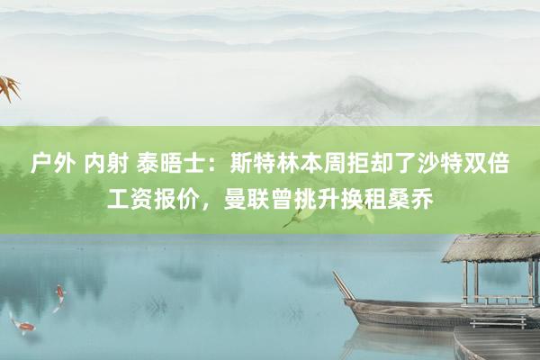 户外 内射 泰晤士：斯特林本周拒却了沙特双倍工资报价，曼联曾挑升换租桑乔