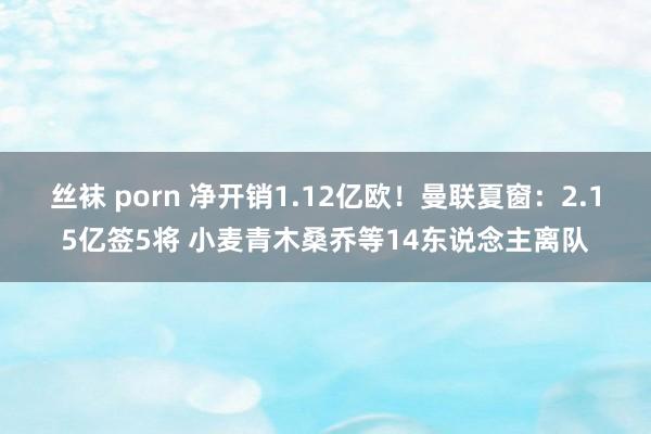 丝袜 porn 净开销1.12亿欧！曼联夏窗：2.15亿签5将 小麦青木桑乔等14东说念主离队