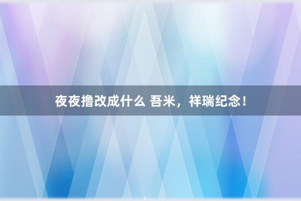 夜夜撸改成什么 吾米，祥瑞纪念！