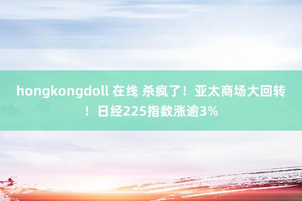 hongkongdoll 在线 杀疯了！亚太商场大回转！日经225指数涨逾3%