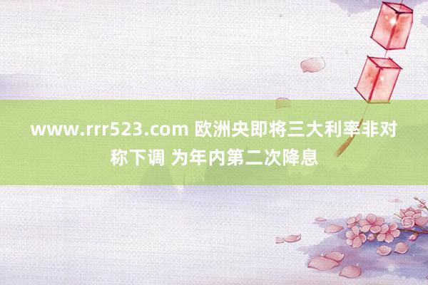 www.rrr523.com 欧洲央即将三大利率非对称下调 为年内第二次降息