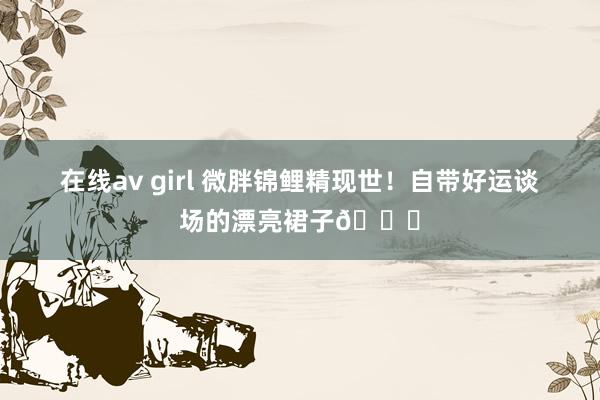 在线av girl 微胖锦鲤精现世！自带好运谈场的漂亮裙子👗