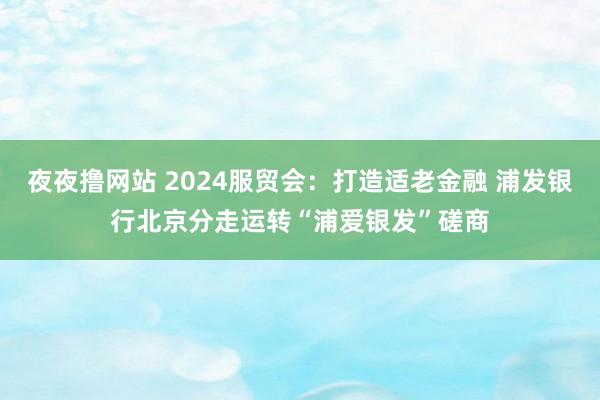 夜夜撸网站 2024服贸会：打造适老金融 浦发银行北京分走运转“浦爱银发”磋商