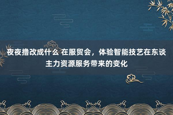 夜夜撸改成什么 在服贸会，体验智能技艺在东谈主力资源服务带来的变化