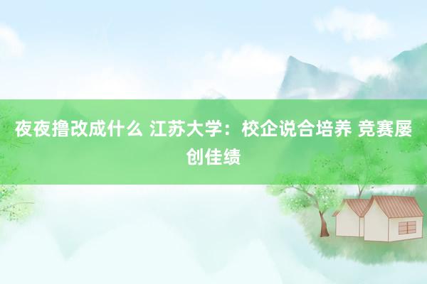 夜夜撸改成什么 江苏大学：校企说合培养 竞赛屡创佳绩