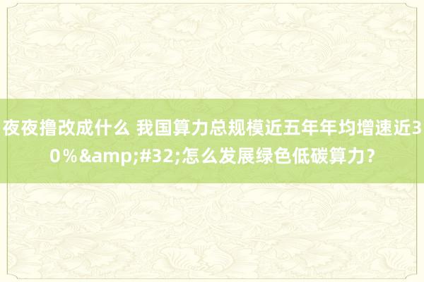 夜夜撸改成什么 我国算力总规模近五年年均增速近30％&#32;怎么发展绿色低碳算力？