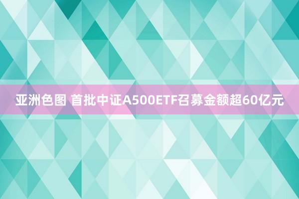 亚洲色图 首批中证A500ETF召募金额超60亿元