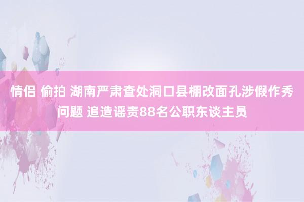 情侣 偷拍 湖南严肃查处洞口县棚改面孔涉假作秀问题 追造谣责88名公职东谈主员