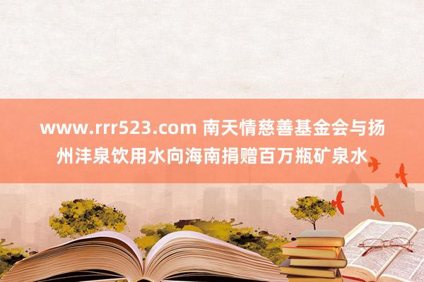 www.rrr523.com 南天情慈善基金会与扬州沣泉饮用水向海南捐赠百万瓶矿泉水