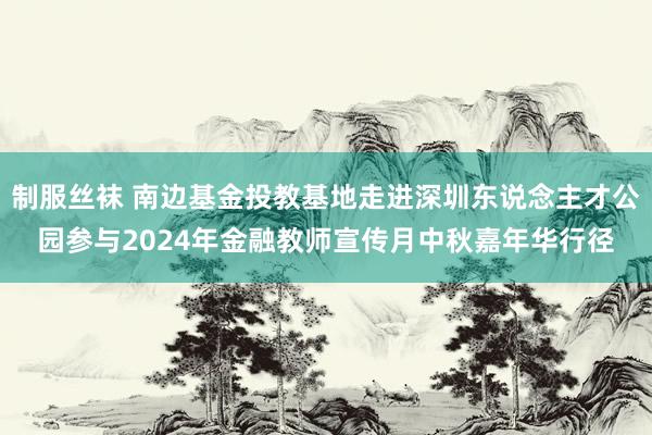 制服丝袜 南边基金投教基地走进深圳东说念主才公园参与2024年金融教师宣传月中秋嘉年华行径