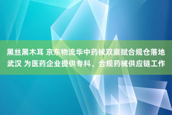 黑丝黑木耳 京东物流华中药械双禀赋合规仓落地武汉 为医药企业提供专科、合规药械供应链工作