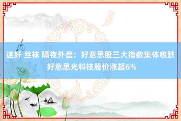 迷奸 丝袜 隔夜外盘：好意思股三大指数集体收跌 好意思光科技股价涨超6%