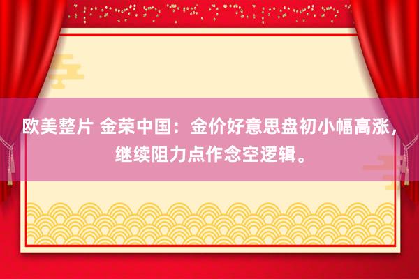 欧美整片 金荣中国：金价好意思盘初小幅高涨，继续阻力点作念空逻辑。