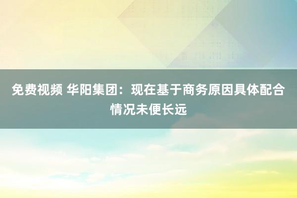 免费视频 华阳集团：现在基于商务原因具体配合情况未便长远