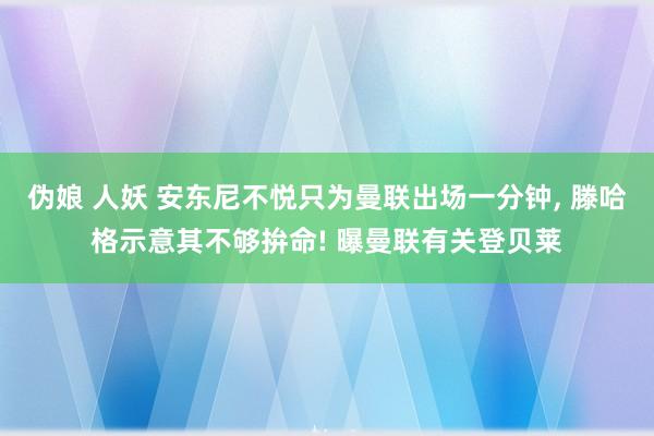 伪娘 人妖 安东尼不悦只为曼联出场一分钟, 滕哈格示意其不够拚命! 曝曼联有关登