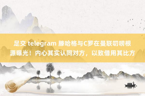 足交 telegram 滕哈格与C罗在曼联叨唠根源曝光！内心其实认同对方，以致借