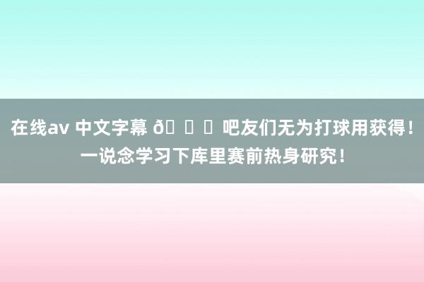 在线av 中文字幕 👍吧友们无为打球用获得！一说念学习下库里赛前热身研究！