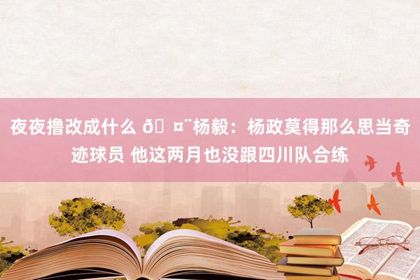 夜夜撸改成什么 🤨杨毅：杨政莫得那么思当奇迹球员 他这两月也没跟四川队合练