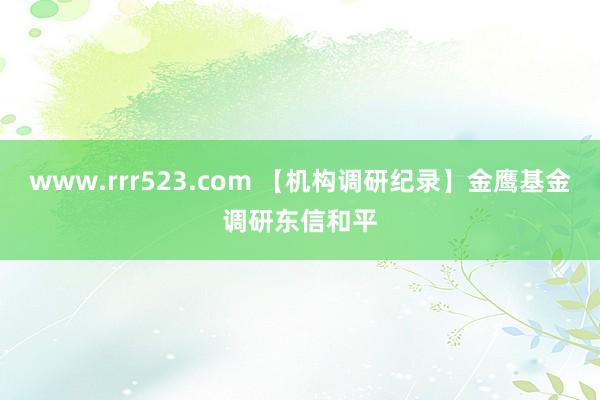 www.rrr523.com 【机构调研纪录】金鹰基金调研东信和平